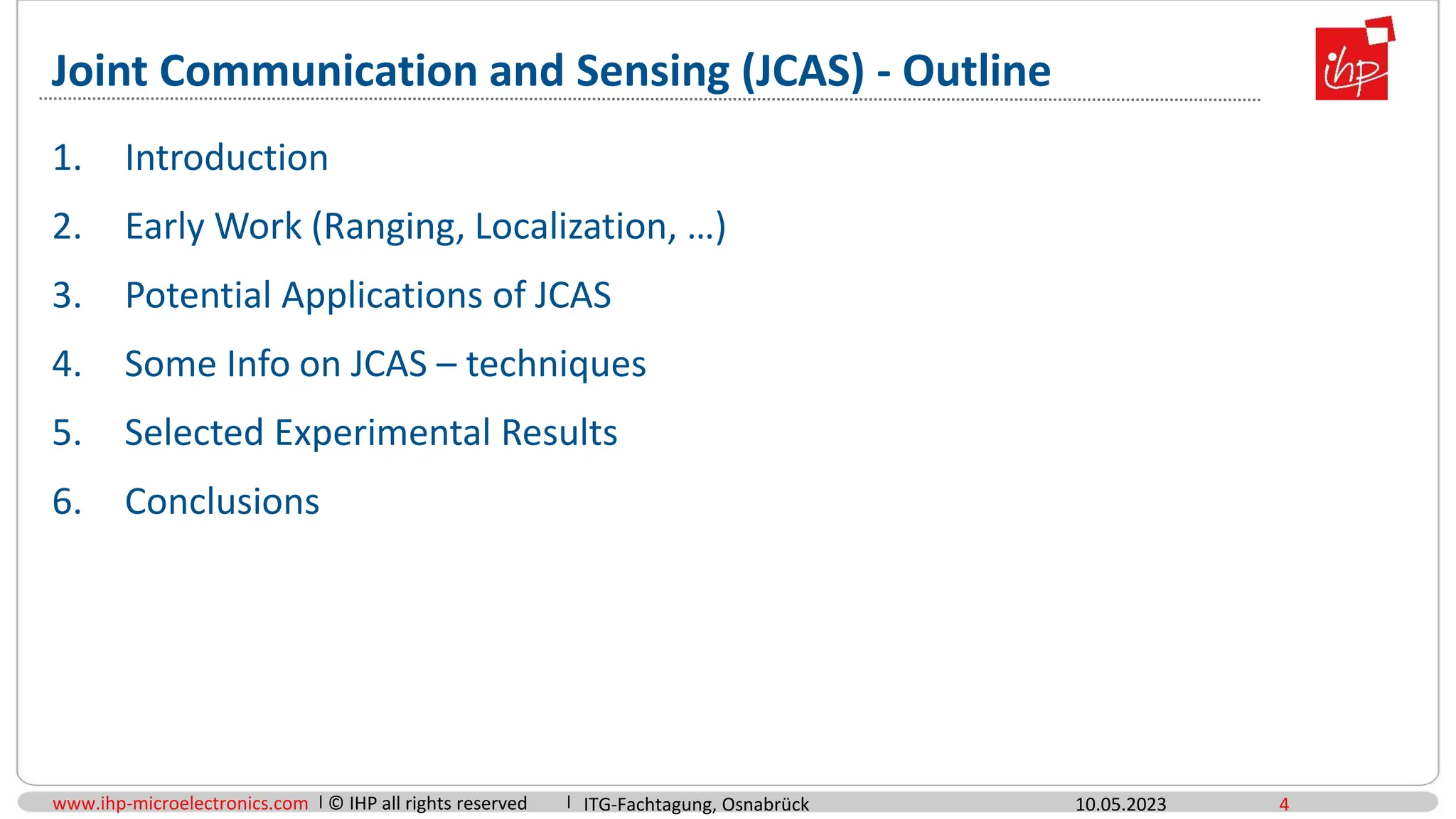 www.ihp-microelectronics.com © IHP all rights reserved
Joint Communication and Sensing (JCAS) - Outline
10.05.2023 4
1. Introduction
2. Early Work (Ranging, Localization, …)
3. Potential Applications of JCAS
4. Some Info on JCAS – techniques
5. Selected Experimental Results
6. Conclusions
ITG-Fachtagung, Osnabrück
 