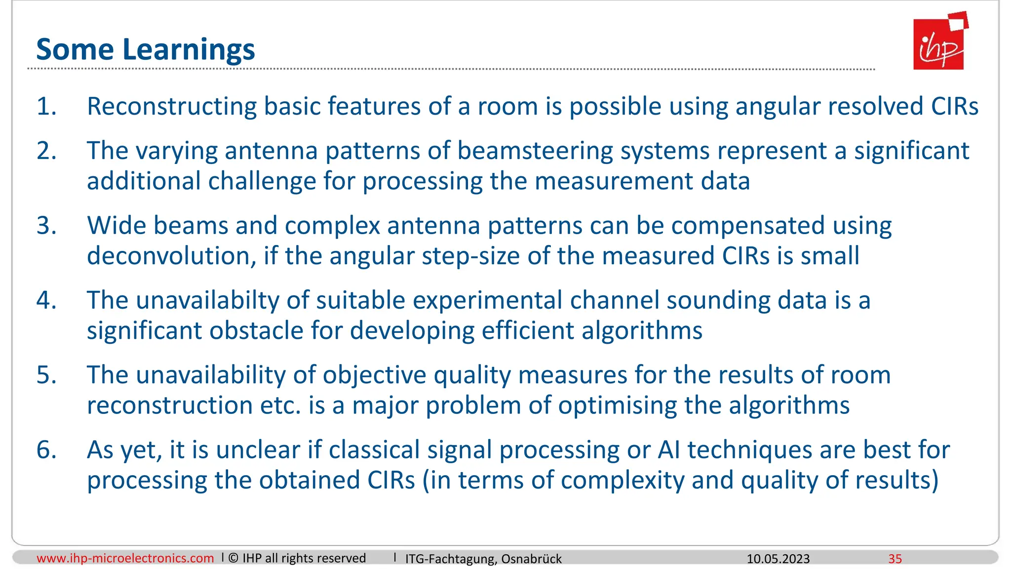 www.ihp-microelectronics.com © IHP all rights reserved
Some Learnings
10.05.2023 35
1. Reconstructing basic features of a room is possible using angular resolved CIRs
2. The varying antenna patterns of beamsteering systems represent a significant
additional challenge for processing the measurement data
3. Wide beams and complex antenna patterns can be compensated using
deconvolution, if the angular step-size of the measured CIRs is small
4. The unavailabilty of suitable experimental channel sounding data is a
significant obstacle for developing efficient algorithms
5. The unavailability of objective quality measures for the results of room
reconstruction etc. is a major problem of optimising the algorithms
6. As yet, it is unclear if classical signal processing or AI techniques are best for
processing the obtained CIRs (in terms of complexity and quality of results)
ITG-Fachtagung, Osnabrück
 