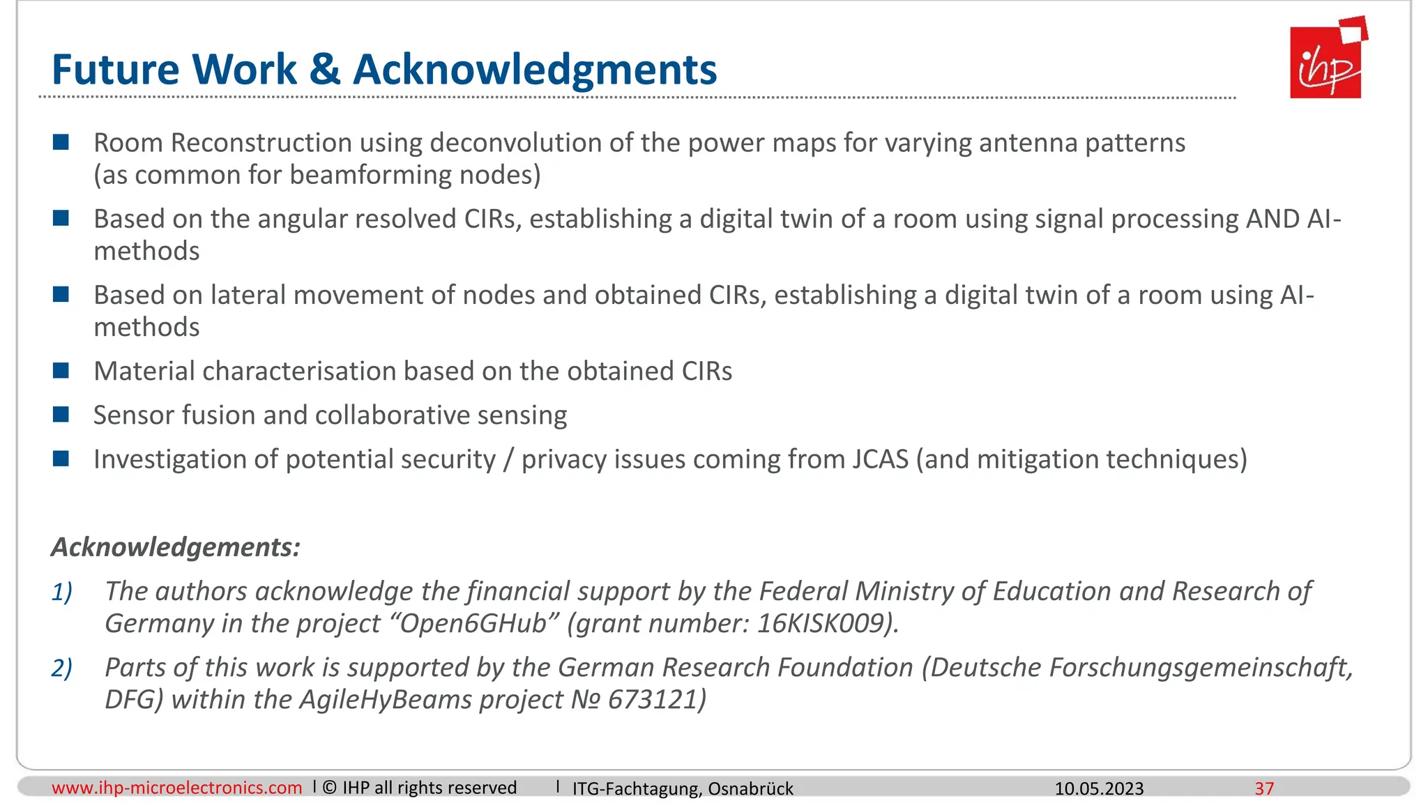 www.ihp-microelectronics.com © IHP all rights reserved
Future Work & Acknowledgments
 Room Reconstruction using deconvolution of the power maps for varying antenna patterns
(as common for beamforming nodes)
 Based on the angular resolved CIRs, establishing a digital twin of a room using signal processing AND AI-
methods
 Based on lateral movement of nodes and obtained CIRs, establishing a digital twin of a room using AI-
methods
 Material characterisation based on the obtained CIRs
 Sensor fusion and collaborative sensing
 Investigation of potential security / privacy issues coming from JCAS (and mitigation techniques)
Acknowledgements:
1) The authors acknowledge the financial support by the Federal Ministry of Education and Research of
Germany in the project “Open6GHub” (grant number: 16KISK009).
2) Parts of this work is supported by the German Research Foundation (Deutsche Forschungsgemeinschaft,
DFG) within the AgileHyBeams project № 673121)
10.05.2023 37
ITG-Fachtagung, Osnabrück
 
