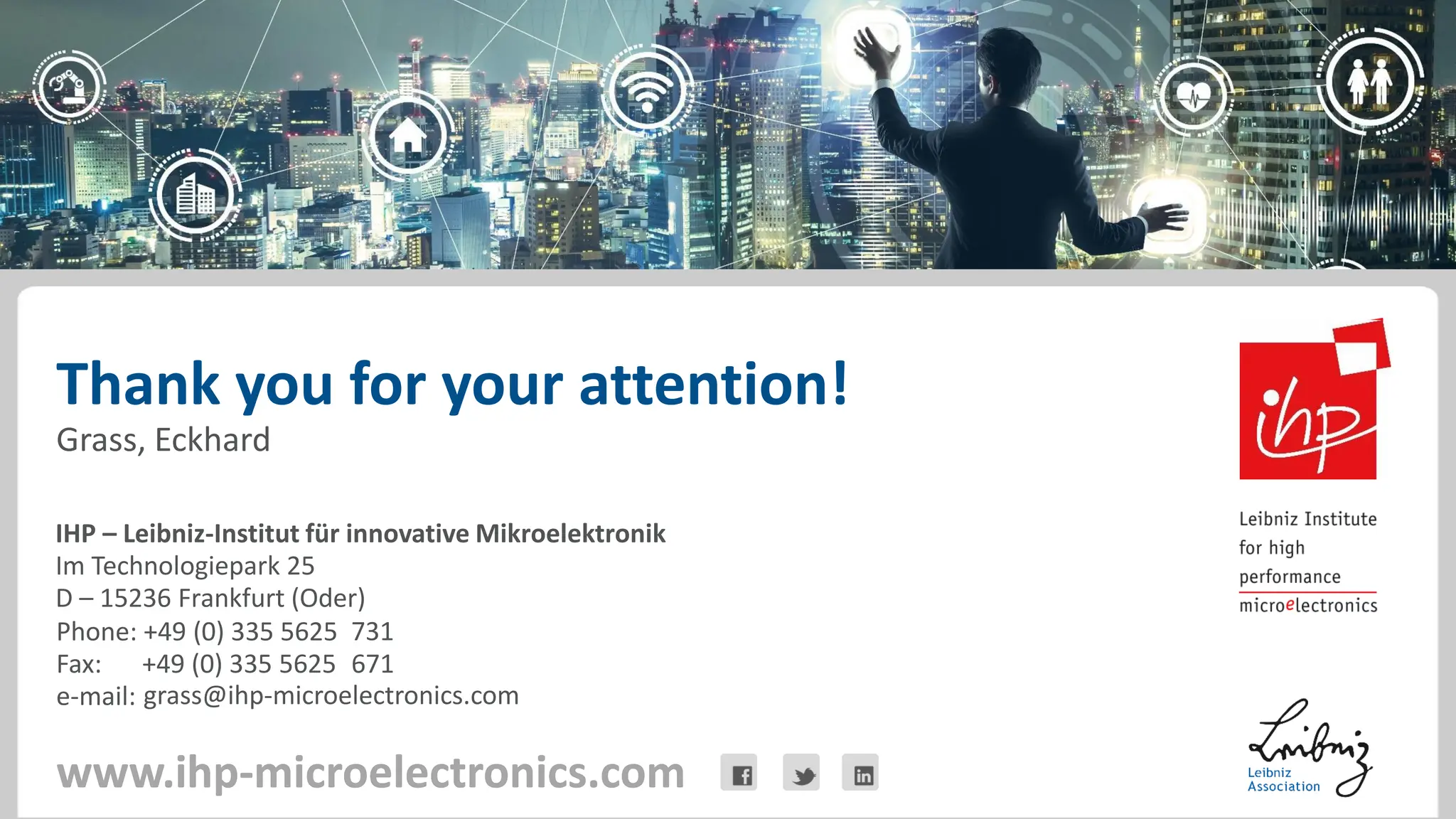 IHP – Leibniz-Institut für innovative Mikroelektronik
Im Technologiepark 25
D – 15236 Frankfurt (Oder)
www.ihp-microelectronics.com
Phone: +49 (0) 335 5625
Fax: +49 (0) 335 5625
e-mail:
Thank you for your attention!
www.ihp-microelectronics.com
Grass, Eckhard
731
grass@ihp-microelectronics.com
671
 