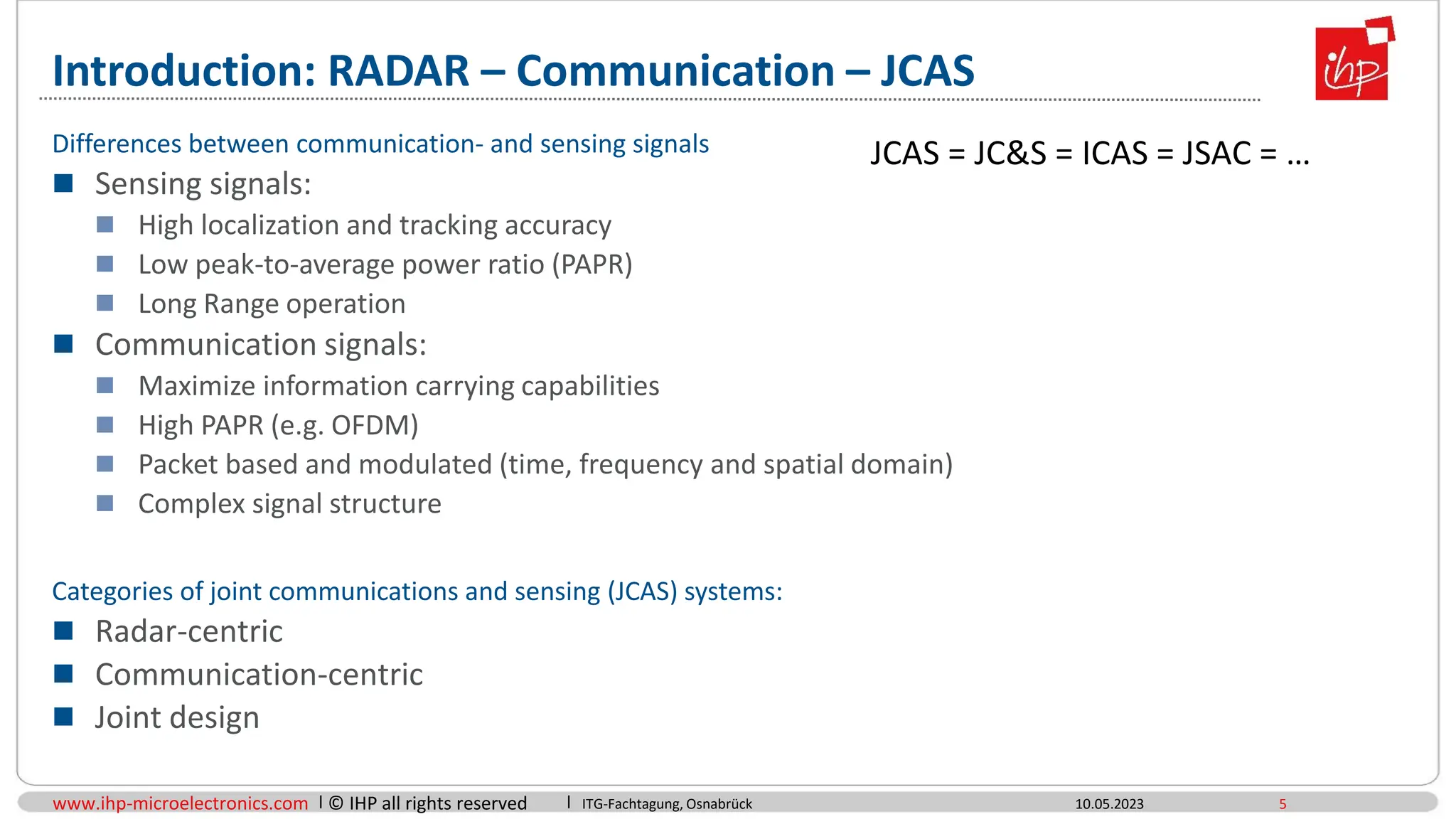 www.ihp-microelectronics.com © IHP all rights reserved
Introduction: RADAR – Communication – JCAS
10.05.2023 5
Differences between communication- and sensing signals
 Sensing signals:
 High localization and tracking accuracy
 Low peak-to-average power ratio (PAPR)
 Long Range operation
 Communication signals:
 Maximize information carrying capabilities
 High PAPR (e.g. OFDM)
 Packet based and modulated (time, frequency and spatial domain)
 Complex signal structure
Categories of joint communications and sensing (JCAS) systems:
 Radar-centric
 Communication-centric
 Joint design
ITG-Fachtagung, Osnabrück
JCAS = JC&S = ICAS = JSAC = …
 