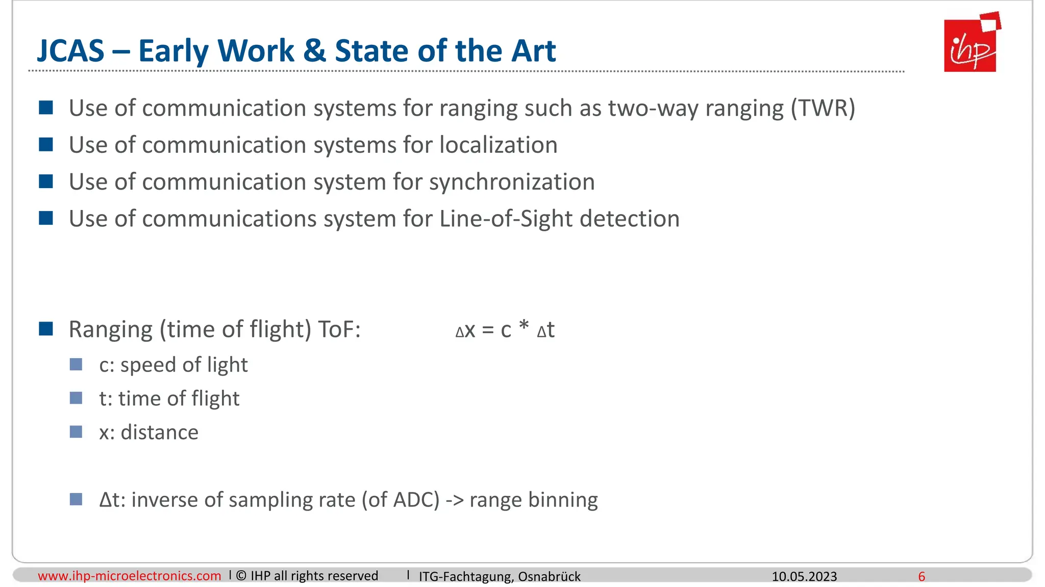www.ihp-microelectronics.com © IHP all rights reserved
JCAS – Early Work & State of the Art
 Use of communication systems for ranging such as two-way ranging (TWR)
 Use of communication systems for localization
 Use of communication system for synchronization
 Use of communications system for Line-of-Sight detection
 Ranging (time of flight) ToF: Δx = c * Δt
 c: speed of light
 t: time of flight
 x: distance
 Δt: inverse of sampling rate (of ADC) -> range binning
10.05.2023 6
ITG-Fachtagung, Osnabrück
 