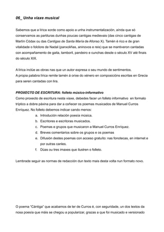 06_ Unha viaxe musical


Sabemos que a lírica xorde como apoio a unha instrumentalización, aínda que só
conservamos as partituras dunhas poucas cantigas medievais (das cinco cantigas de
Martín Códax ou das Cantigas de Santa María de Afonso X). Tamén é rico e de gran
vitalidade o folclore de Nadal (panxoliñas, aninovos e reis) que se mantiveron cantadas
con acompañamento de gaita, tamboril, pandeiro e cunchas desde o século XV até finais
do século XIX.


A lírica inclúe as obras nas que un autor expresa o seu mundo de sentimentos.
A propia palabra lírica remite tamén á orixe do xénero en composicións escritas en Grecia
para seren cantadas con lira.


PROXECTO DE ESCRITURA: folleto músico-informativo
Como proxecto de escritura nesta viaxe, debedes facer un folleto informativo en formato
tríptico a dobre páxina para dar a coñecer os poemas musicados de Manuel Curros
Enríquez. No folleto debemos indicar cando menos:
             a. Introdución relación poesía música.
             b. Escritores e escritoras musicados.
             c. Poemas e grupos que musicaron a Manuel Curros Enríquez.
             d. Breves comentarios sobre os grupos e os poemas
             e. Difusión destes poemas con acceso gratuíto: nas fonotecas, en internet e
                 por outras canles.
             f. Dúas ou tres imaxes que ilustren o folleto.


Lembrade seguir as normas de redacción dun texto mais desta volta nun formato novo.




O poema “Cántiga” que acabamos de ler de Curros é, con seguridade, un dos textos da
nosa poesía que máis se chegou a popularizar, grazas a que foi musicado e versionado
 