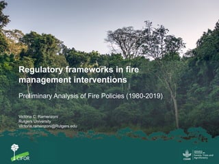 Regulatory frameworks in fire
management interventions
Preliminary Analysis of Fire Policies (1980-2019)
Victoria C. Ramenzoni
Rutgers University
Victoria.ramenzoni@Rutgers.edu
 