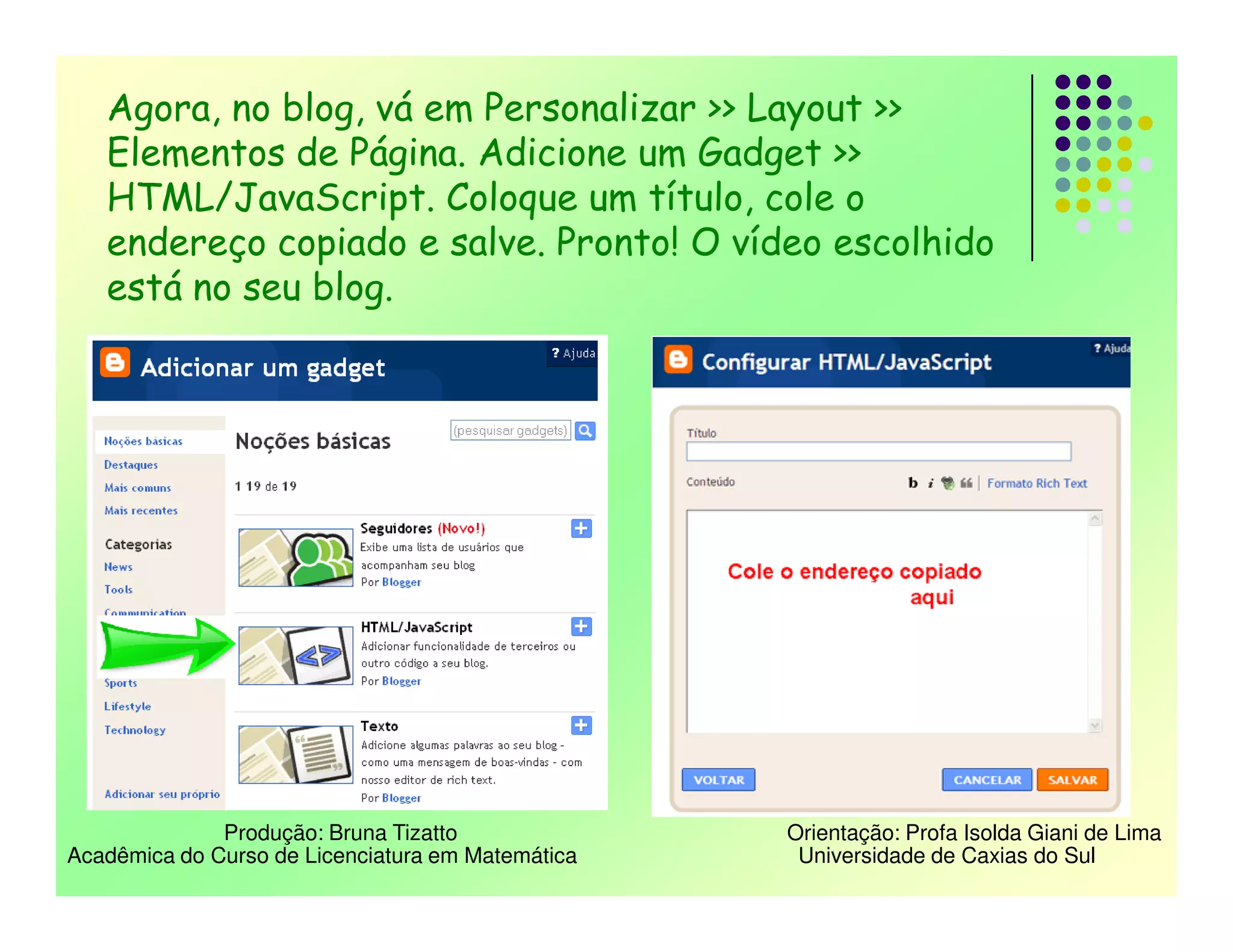 Agora, no blog, vá em Personalizar >> Layout >>
   Elementos de Página. Adicione um Gadget >>
   HTML/JavaScript. Coloque um título, cole o
   endereço copiado e salve. Pronto! O vídeo escolhido
   está no seu blog.




              Produção: Bruna Tizatto              Orientação: Profa Isolda Giani de Lima
Acadêmica do Curso de Licenciatura em Matemática    Universidade de Caxias do Sul
 