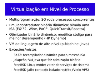 Virtualização em Nível de Processo

●   Multiprogramação: SO roda processos concorrentes
●   Emulador/tradutor binário dinâmico: simula uma
    ISA (FX!32, Wine, PACE, QuickTransit/Rosetta)
●   Otimizador binário dinâmico: modifica código para
    melhor desempenho (HP Dynamo)
●   VM de linguagem de alto nível (p-Machine, Java)
●   Exceções/mistos
    –   FX32: recompilador dinâmico para a mesma ISA
    –   Jalapeño: VM Java que faz otimização binária
    –   FreeBSD Linux mode: vetor de serviços de sistema
    –   FreeBSD Jails: contexto isolado restrito (Verio VPS)
 