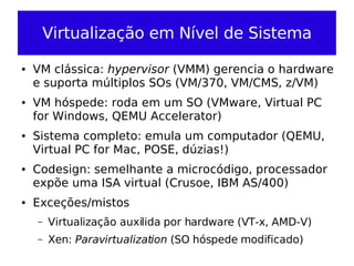 Virtualização em Nível de Sistema

●   VM clássica: hypervisor (VMM) gerencia o hardware
    e suporta múltiplos SOs (VM/370, VM/CMS, z/VM)
●   VM hóspede: roda em um SO (VMware, Virtual PC
    for Windows, QEMU Accelerator)
●   Sistema completo: emula um computador (QEMU,
    Virtual PC for Mac, POSE, dúzias!)
●   Codesign: semelhante a microcódigo, processador
    expõe uma ISA virtual (Crusoe, IBM AS/400)
●   Exceções/mistos
    –   Virtualização auxilida por hardware (VT-x, AMD-V)
    –   Xen: Paravirtualization (SO hóspede modificado)
 