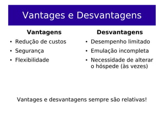 Vantages e Desvantagens
        Vantagens                Desvantagens
●   Redução de custos      ●   Desempenho limitado
●   Segurança              ●   Emulação incompleta
●   Flexibilidade          ●   Necessidade de alterar
                               o hóspede (às vezes)




    Vantages e desvantagens sempre são relativas!
 