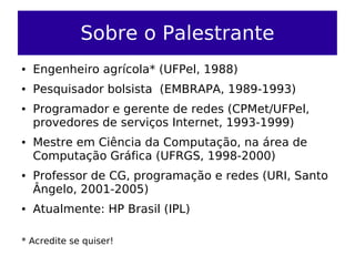 Sobre o Palestrante
●   Engenheiro agrícola* (UFPel, 1988)
●   Pesquisador bolsista (EMBRAPA, 1989-1993)
●   Programador e gerente de redes (CPMet/UFPel,
    provedores de serviços Internet, 1993-1999)
●   Mestre em Ciência da Computação, na área de
    Computação Gráfica (UFRGS, 1998-2000)
●   Professor de CG, programação e redes (URI, Santo
    Ângelo, 2001-2005)
●   Atualmente: HP Brasil (IPL)

* Acredite se quiser!
 