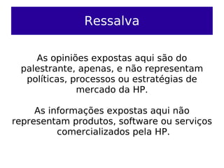 Ressalva

    As opiniões expostas aqui são do
 palestrante, apenas, e não representam
  políticas, processos ou estratégias de
              mercado da HP.

     As informações expostas aqui não
representam produtos, software ou serviços
          comercializados pela HP.
 