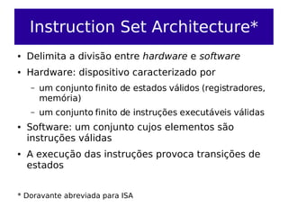 Instruction Set Architecture*
●   Delimita a divisão entre hardware e software
●   Hardware: dispositivo caracterizado por
    –   um conjunto finito de estados válidos (registradores,
        memória)
    –   um conjunto finito de instruções executáveis válidas
●   Software: um conjunto cujos elementos são
    instruções válidas
●   A execução das instruções provoca transições de
    estados


* Doravante abreviada para ISA
 