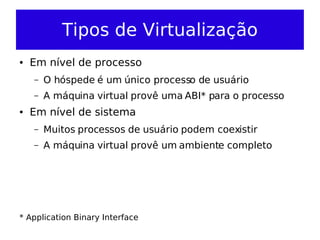 Tipos de Virtualização
●   Em nível de processo
    –   O hóspede é um único processo de usuário
    –   A máquina virtual provê uma ABI* para o processo
●   Em nível de sistema
    –   Muitos processos de usuário podem coexistir
    –   A máquina virtual provê um ambiente completo




* Application Binary Interface
 