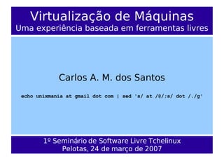 Virtualização de Máquinas
Uma experiência baseada em ferramentas livres




             Carlos A. M. dos Santos
 echo unixmania at gmail dot com | sed 's/ at /@/;s/ dot /./g'




        1º Seminário de Software Livre Tchelinux
             Pelotas, 24 de março de 2007
 