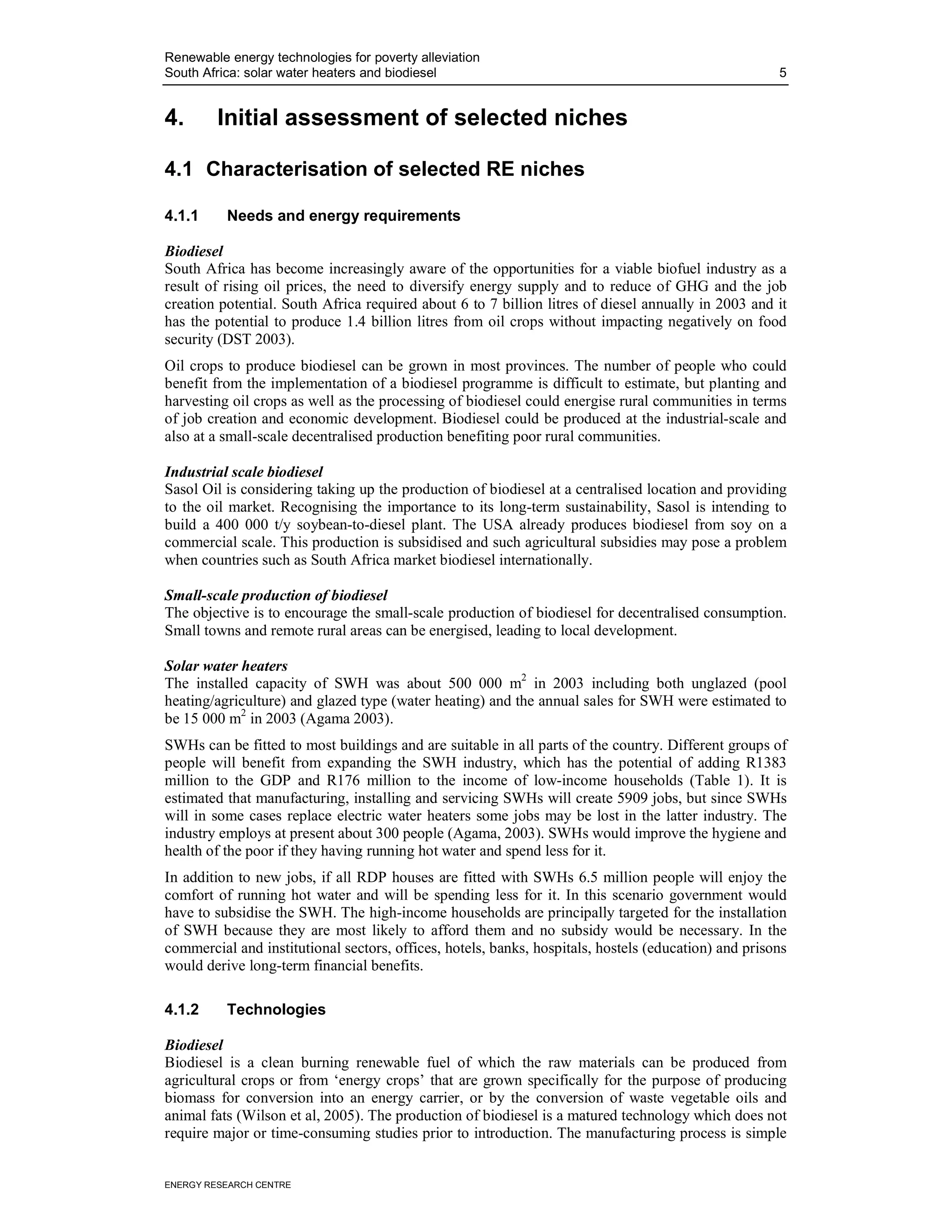 Renewable energy technologies for poverty alleviation
South Africa: solar water heaters and biodiesel                                                       5


4.       Initial assessment of selected niches

4.1 Characterisation of selected RE niches

4.1.1     Needs and energy requirements

Biodiesel
South Africa has become increasingly aware of the opportunities for a viable biofuel industry as a
result of rising oil prices, the need to diversify energy supply and to reduce of GHG and the job
creation potential. South Africa required about 6 to 7 billion litres of diesel annually in 2003 and it
has the potential to produce 1.4 billion litres from oil crops without impacting negatively on food
security (DST 2003).
Oil crops to produce biodiesel can be grown in most provinces. The number of people who could
benefit from the implementation of a biodiesel programme is difficult to estimate, but planting and
harvesting oil crops as well as the processing of biodiesel could energise rural communities in terms
of job creation and economic development. Biodiesel could be produced at the industrial-scale and
also at a small-scale decentralised production benefiting poor rural communities.

Industrial scale biodiesel
Sasol Oil is considering taking up the production of biodiesel at a centralised location and providing
to the oil market. Recognising the importance to its long-term sustainability, Sasol is intending to
build a 400 000 t/y soybean-to-diesel plant. The USA already produces biodiesel from soy on a
commercial scale. This production is subsidised and such agricultural subsidies may pose a problem
when countries such as South Africa market biodiesel internationally.

Small-scale production of biodiesel
The objective is to encourage the small-scale production of biodiesel for decentralised consumption.
Small towns and remote rural areas can be energised, leading to local development.

Solar water heaters
The installed capacity of SWH was about 500 000 m2 in 2003 including both unglazed (pool
heating/agriculture) and glazed type (water heating) and the annual sales for SWH were estimated to
be 15 000 m2 in 2003 (Agama 2003).
SWHs can be fitted to most buildings and are suitable in all parts of the country. Different groups of
people will benefit from expanding the SWH industry, which has the potential of adding R1383
million to the GDP and R176 million to the income of low-income households (Table 1). It is
estimated that manufacturing, installing and servicing SWHs will create 5909 jobs, but since SWHs
will in some cases replace electric water heaters some jobs may be lost in the latter industry. The
industry employs at present about 300 people (Agama, 2003). SWHs would improve the hygiene and
health of the poor if they having running hot water and spend less for it.
In addition to new jobs, if all RDP houses are fitted with SWHs 6.5 million people will enjoy the
comfort of running hot water and will be spending less for it. In this scenario government would
have to subsidise the SWH. The high-income households are principally targeted for the installation
of SWH because they are most likely to afford them and no subsidy would be necessary. In the
commercial and institutional sectors, offices, hotels, banks, hospitals, hostels (education) and prisons
would derive long-term financial benefits.

4.1.2     Technologies

Biodiesel
Biodiesel is a clean burning renewable fuel of which the raw materials can be produced from
agricultural crops or from ‘energy crops’ that are grown specifically for the purpose of producing
biomass for conversion into an energy carrier, or by the conversion of waste vegetable oils and
animal fats (Wilson et al, 2005). The production of biodiesel is a matured technology which does not
require major or time-consuming studies prior to introduction. The manufacturing process is simple


ENERGY RESEARCH CENTRE
 