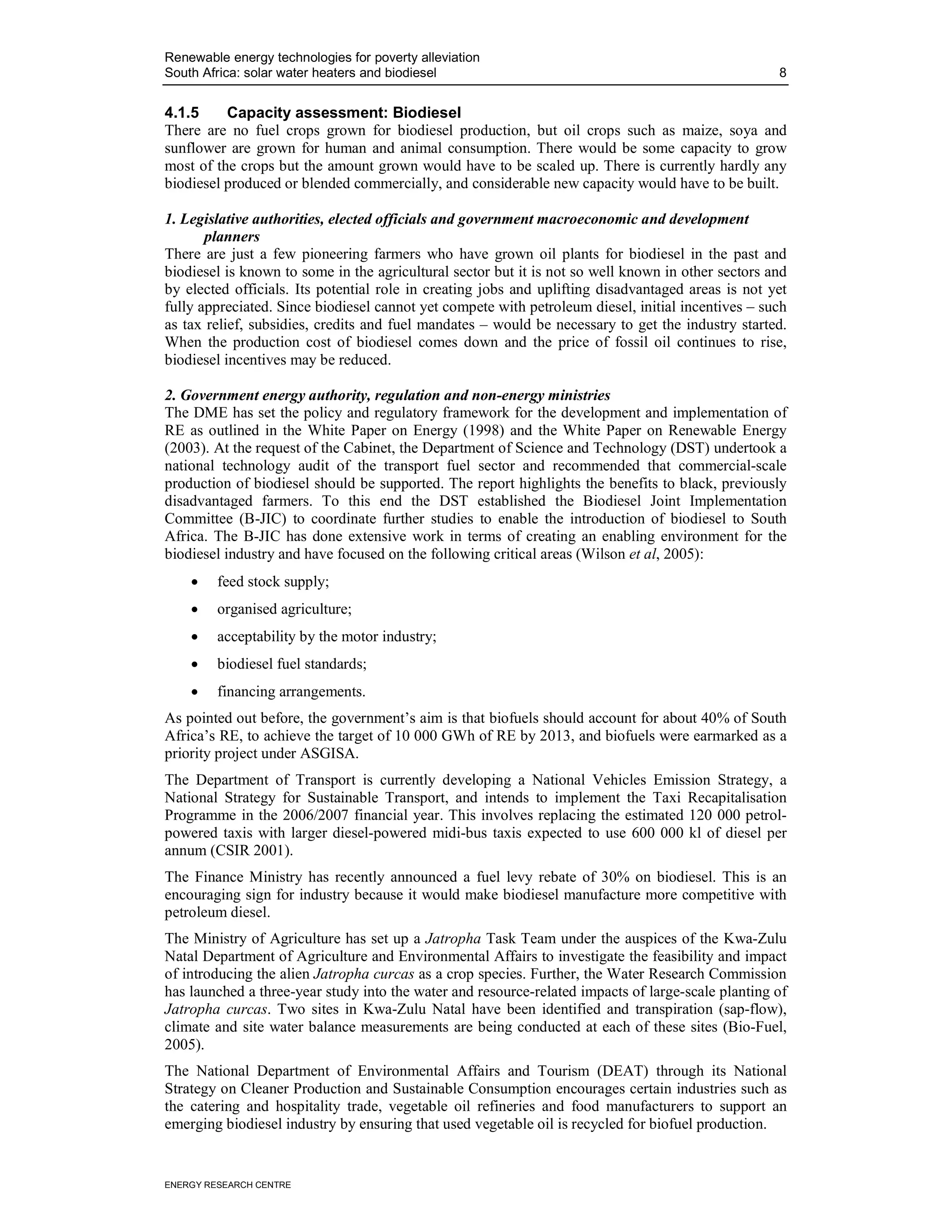 Renewable energy technologies for poverty alleviation
South Africa: solar water heaters and biodiesel                                                     8


4.1.5     Capacity assessment: Biodiesel
There are no fuel crops grown for biodiesel production, but oil crops such as maize, soya and
sunflower are grown for human and animal consumption. There would be some capacity to grow
most of the crops but the amount grown would have to be scaled up. There is currently hardly any
biodiesel produced or blended commercially, and considerable new capacity would have to be built.

1. Legislative authorities, elected officials and government macroeconomic and development
       planners
There are just a few pioneering farmers who have grown oil plants for biodiesel in the past and
biodiesel is known to some in the agricultural sector but it is not so well known in other sectors and
by elected officials. Its potential role in creating jobs and uplifting disadvantaged areas is not yet
fully appreciated. Since biodiesel cannot yet compete with petroleum diesel, initial incentives – such
as tax relief, subsidies, credits and fuel mandates – would be necessary to get the industry started.
When the production cost of biodiesel comes down and the price of fossil oil continues to rise,
biodiesel incentives may be reduced.

2. Government energy authority, regulation and non-energy ministries
The DME has set the policy and regulatory framework for the development and implementation of
RE as outlined in the White Paper on Energy (1998) and the White Paper on Renewable Energy
(2003). At the request of the Cabinet, the Department of Science and Technology (DST) undertook a
national technology audit of the transport fuel sector and recommended that commercial-scale
production of biodiesel should be supported. The report highlights the benefits to black, previously
disadvantaged farmers. To this end the DST established the Biodiesel Joint Implementation
Committee (B-JIC) to coordinate further studies to enable the introduction of biodiesel to South
Africa. The B-JIC has done extensive work in terms of creating an enabling environment for the
biodiesel industry and have focused on the following critical areas (Wilson et al, 2005):
    •    feed stock supply;
    •    organised agriculture;
    •    acceptability by the motor industry;
    •    biodiesel fuel standards;
    •    financing arrangements.
As pointed out before, the government’s aim is that biofuels should account for about 40% of South
Africa’s RE, to achieve the target of 10 000 GWh of RE by 2013, and biofuels were earmarked as a
priority project under ASGISA.
The Department of Transport is currently developing a National Vehicles Emission Strategy, a
National Strategy for Sustainable Transport, and intends to implement the Taxi Recapitalisation
Programme in the 2006/2007 financial year. This involves replacing the estimated 120 000 petrol-
powered taxis with larger diesel-powered midi-bus taxis expected to use 600 000 kl of diesel per
annum (CSIR 2001).
The Finance Ministry has recently announced a fuel levy rebate of 30% on biodiesel. This is an
encouraging sign for industry because it would make biodiesel manufacture more competitive with
petroleum diesel.
The Ministry of Agriculture has set up a Jatropha Task Team under the auspices of the Kwa-Zulu
Natal Department of Agriculture and Environmental Affairs to investigate the feasibility and impact
of introducing the alien Jatropha curcas as a crop species. Further, the Water Research Commission
has launched a three-year study into the water and resource-related impacts of large-scale planting of
Jatropha curcas. Two sites in Kwa-Zulu Natal have been identified and transpiration (sap-flow),
climate and site water balance measurements are being conducted at each of these sites (Bio-Fuel,
2005).
The National Department of Environmental Affairs and Tourism (DEAT) through its National
Strategy on Cleaner Production and Sustainable Consumption encourages certain industries such as
the catering and hospitality trade, vegetable oil refineries and food manufacturers to support an
emerging biodiesel industry by ensuring that used vegetable oil is recycled for biofuel production.


ENERGY RESEARCH CENTRE
 