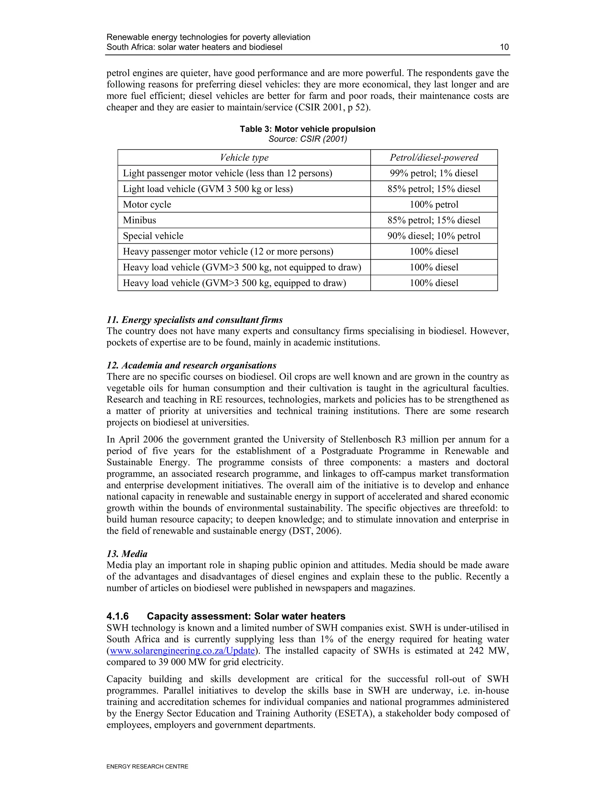 Renewable energy technologies for poverty alleviation
South Africa: solar water heaters and biodiesel                                                  10


petrol engines are quieter, have good performance and are more powerful. The respondents gave the
following reasons for preferring diesel vehicles: they are more economical, they last longer and are
more fuel efficient; diesel vehicles are better for farm and poor roads, their maintenance costs are
cheaper and they are easier to maintain/service (CSIR 2001, p 52).

                                  Table 3: Motor vehicle propulsion
                                         Source: CSIR (2001)

                             Vehicle type                             Petrol/diesel-powered
    Light passenger motor vehicle (less than 12 persons)              99% petrol; 1% diesel
    Light load vehicle (GVM 3 500 kg or less)                         85% petrol; 15% diesel
    Motor cycle                                                            100% petrol
    Minibus                                                           85% petrol; 15% diesel
    Special vehicle                                                   90% diesel; 10% petrol
    Heavy passenger motor vehicle (12 or more persons)                     100% diesel
    Heavy load vehicle (GVM>3 500 kg, not equipped to draw)                100% diesel
    Heavy load vehicle (GVM>3 500 kg, equipped to draw)                    100% diesel


11. Energy specialists and consultant firms
The country does not have many experts and consultancy firms specialising in biodiesel. However,
pockets of expertise are to be found, mainly in academic institutions.

12. Academia and research organisations
There are no specific courses on biodiesel. Oil crops are well known and are grown in the country as
vegetable oils for human consumption and their cultivation is taught in the agricultural faculties.
Research and teaching in RE resources, technologies, markets and policies has to be strengthened as
a matter of priority at universities and technical training institutions. There are some research
projects on biodiesel at universities.
In April 2006 the government granted the University of Stellenbosch R3 million per annum for a
period of five years for the establishment of a Postgraduate Programme in Renewable and
Sustainable Energy. The programme consists of three components: a masters and doctoral
programme, an associated research programme, and linkages to off-campus market transformation
and enterprise development initiatives. The overall aim of the initiative is to develop and enhance
national capacity in renewable and sustainable energy in support of accelerated and shared economic
growth within the bounds of environmental sustainability. The specific objectives are threefold: to
build human resource capacity; to deepen knowledge; and to stimulate innovation and enterprise in
the field of renewable and sustainable energy (DST, 2006).

13. Media
Media play an important role in shaping public opinion and attitudes. Media should be made aware
of the advantages and disadvantages of diesel engines and explain these to the public. Recently a
number of articles on biodiesel were published in newspapers and magazines.

4.1.6    Capacity assessment: Solar water heaters
SWH technology is known and a limited number of SWH companies exist. SWH is under-utilised in
South Africa and is currently supplying less than 1% of the energy required for heating water
(www.solarengineering.co.za/Update). The installed capacity of SWHs is estimated at 242 MW,
compared to 39 000 MW for grid electricity.
Capacity building and skills development are critical for the successful roll-out of SWH
programmes. Parallel initiatives to develop the skills base in SWH are underway, i.e. in-house
training and accreditation schemes for individual companies and national programmes administered
by the Energy Sector Education and Training Authority (ESETA), a stakeholder body composed of
employees, employers and government departments.



ENERGY RESEARCH CENTRE
 
