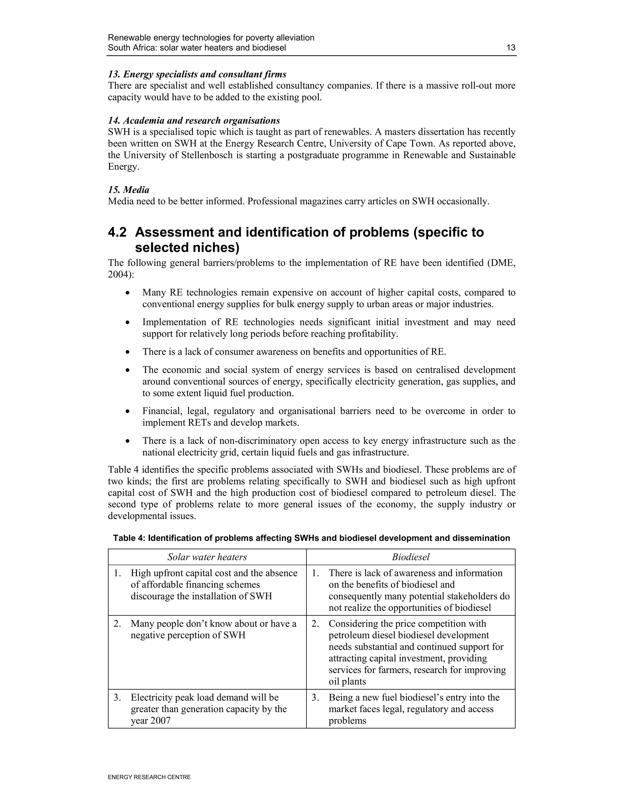 Renewable energy technologies for poverty alleviation
South Africa: solar water heaters and biodiesel                                                       13


13. Energy specialists and consultant firms
There are specialist and well established consultancy companies. If there is a massive roll-out more
capacity would have to be added to the existing pool.

14. Academia and research organisations
SWH is a specialised topic which is taught as part of renewables. A masters dissertation has recently
been written on SWH at the Energy Research Centre, University of Cape Town. As reported above,
the University of Stellenbosch is starting a postgraduate programme in Renewable and Sustainable
Energy.

15. Media
Media need to be better informed. Professional magazines carry articles on SWH occasionally.


4.2 Assessment and identification of problems (specific to
    selected niches)
The following general barriers/problems to the implementation of RE have been identified (DME,
2004):
    •    Many RE technologies remain expensive on account of higher capital costs, compared to
         conventional energy supplies for bulk energy supply to urban areas or major industries.
    •    Implementation of RE technologies needs significant initial investment and may need
         support for relatively long periods before reaching profitability.
    •    There is a lack of consumer awareness on benefits and opportunities of RE.
    •    The economic and social system of energy services is based on centralised development
         around conventional sources of energy, specifically electricity generation, gas supplies, and
         to some extent liquid fuel production.
    •    Financial, legal, regulatory and organisational barriers need to be overcome in order to
         implement RETs and develop markets.
    •    There is a lack of non-discriminatory open access to key energy infrastructure such as the
         national electricity grid, certain liquid fuels and gas infrastructure.
Table 4 identifies the specific problems associated with SWHs and biodiesel. These problems are of
two kinds; the first are problems relating specifically to SWH and biodiesel such as high upfront
capital cost of SWH and the high production cost of biodiesel compared to petroleum diesel. The
second type of problems relate to more general issues of the economy, the supply industry or
developmental issues.

 Table 4: Identification of problems affecting SWHs and biodiesel development and dissemination

               Solar water heaters                                     Biodiesel
 1. High upfront capital cost and the absence       1. There is lack of awareness and information
    of affordable financing schemes                    on the benefits of biodiesel and
    discourage the installation of SWH                 consequently many potential stakeholders do
                                                       not realize the opportunities of biodiesel
 2. Many people don’t know about or have a          2. Considering the price competition with
    negative perception of SWH                         petroleum diesel biodiesel development
                                                       needs substantial and continued support for
                                                       attracting capital investment, providing
                                                       services for farmers, research for improving
                                                       oil plants
 3. Electricity peak load demand will be            3. Being a new fuel biodiesel’s entry into the
    greater than generation capacity by the            market faces legal, regulatory and access
    year 2007                                          problems




ENERGY RESEARCH CENTRE
 