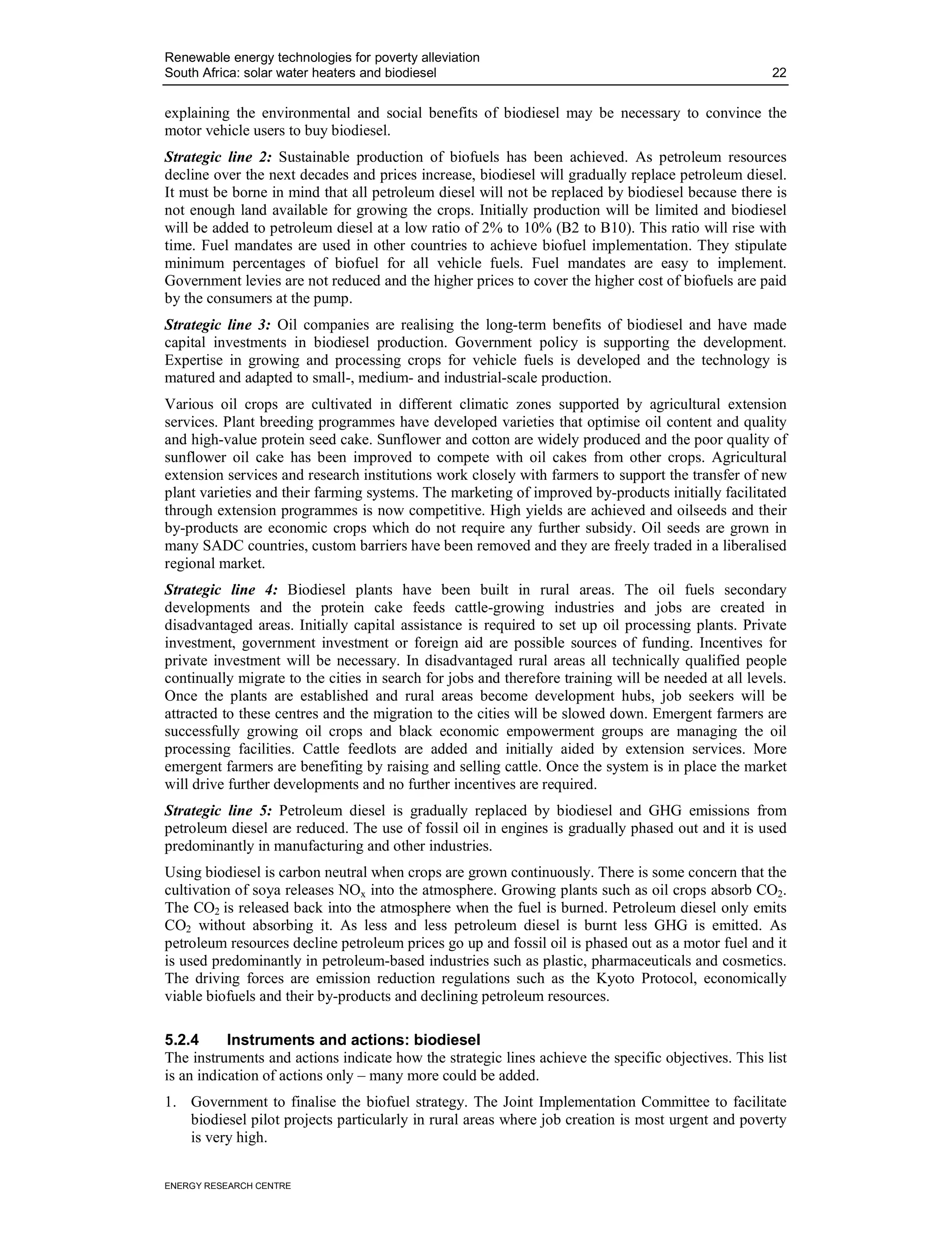 Renewable energy technologies for poverty alleviation
South Africa: solar water heaters and biodiesel                                                       22


explaining the environmental and social benefits of biodiesel may be necessary to convince the
motor vehicle users to buy biodiesel.
Strategic line 2: Sustainable production of biofuels has been achieved. As petroleum resources
decline over the next decades and prices increase, biodiesel will gradually replace petroleum diesel.
It must be borne in mind that all petroleum diesel will not be replaced by biodiesel because there is
not enough land available for growing the crops. Initially production will be limited and biodiesel
will be added to petroleum diesel at a low ratio of 2% to 10% (B2 to B10). This ratio will rise with
time. Fuel mandates are used in other countries to achieve biofuel implementation. They stipulate
minimum percentages of biofuel for all vehicle fuels. Fuel mandates are easy to implement.
Government levies are not reduced and the higher prices to cover the higher cost of biofuels are paid
by the consumers at the pump.
Strategic line 3: Oil companies are realising the long-term benefits of biodiesel and have made
capital investments in biodiesel production. Government policy is supporting the development.
Expertise in growing and processing crops for vehicle fuels is developed and the technology is
matured and adapted to small-, medium- and industrial-scale production.
Various oil crops are cultivated in different climatic zones supported by agricultural extension
services. Plant breeding programmes have developed varieties that optimise oil content and quality
and high-value protein seed cake. Sunflower and cotton are widely produced and the poor quality of
sunflower oil cake has been improved to compete with oil cakes from other crops. Agricultural
extension services and research institutions work closely with farmers to support the transfer of new
plant varieties and their farming systems. The marketing of improved by-products initially facilitated
through extension programmes is now competitive. High yields are achieved and oilseeds and their
by-products are economic crops which do not require any further subsidy. Oil seeds are grown in
many SADC countries, custom barriers have been removed and they are freely traded in a liberalised
regional market.
Strategic line 4: Biodiesel plants have been built in rural areas. The oil fuels secondary
developments and the protein cake feeds cattle-growing industries and jobs are created in
disadvantaged areas. Initially capital assistance is required to set up oil processing plants. Private
investment, government investment or foreign aid are possible sources of funding. Incentives for
private investment will be necessary. In disadvantaged rural areas all technically qualified people
continually migrate to the cities in search for jobs and therefore training will be needed at all levels.
Once the plants are established and rural areas become development hubs, job seekers will be
attracted to these centres and the migration to the cities will be slowed down. Emergent farmers are
successfully growing oil crops and black economic empowerment groups are managing the oil
processing facilities. Cattle feedlots are added and initially aided by extension services. More
emergent farmers are benefiting by raising and selling cattle. Once the system is in place the market
will drive further developments and no further incentives are required.
Strategic line 5: Petroleum diesel is gradually replaced by biodiesel and GHG emissions from
petroleum diesel are reduced. The use of fossil oil in engines is gradually phased out and it is used
predominantly in manufacturing and other industries.
Using biodiesel is carbon neutral when crops are grown continuously. There is some concern that the
cultivation of soya releases NOx into the atmosphere. Growing plants such as oil crops absorb CO2.
The CO2 is released back into the atmosphere when the fuel is burned. Petroleum diesel only emits
CO2 without absorbing it. As less and less petroleum diesel is burnt less GHG is emitted. As
petroleum resources decline petroleum prices go up and fossil oil is phased out as a motor fuel and it
is used predominantly in petroleum-based industries such as plastic, pharmaceuticals and cosmetics.
The driving forces are emission reduction regulations such as the Kyoto Protocol, economically
viable biofuels and their by-products and declining petroleum resources.

5.2.4      Instruments and actions: biodiesel
The instruments and actions indicate how the strategic lines achieve the specific objectives. This list
is an indication of actions only – many more could be added.
1. Government to finalise the biofuel strategy. The Joint Implementation Committee to facilitate
   biodiesel pilot projects particularly in rural areas where job creation is most urgent and poverty
   is very high.


ENERGY RESEARCH CENTRE
 
