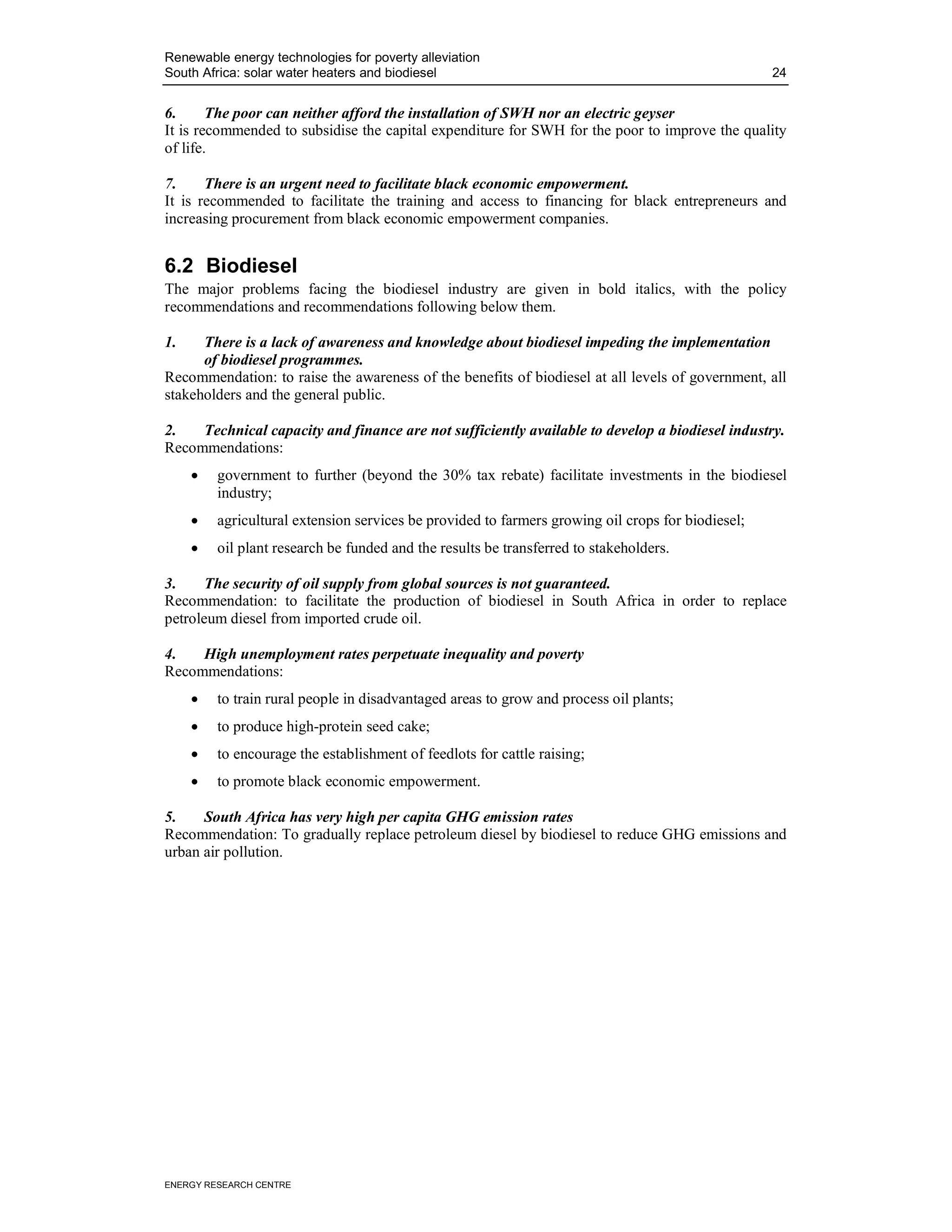 Renewable energy technologies for poverty alleviation
South Africa: solar water heaters and biodiesel                                                    24


6.      The poor can neither afford the installation of SWH nor an electric geyser
It is recommended to subsidise the capital expenditure for SWH for the poor to improve the quality
of life.

7.     There is an urgent need to facilitate black economic empowerment.
It is recommended to facilitate the training and access to financing for black entrepreneurs and
increasing procurement from black economic empowerment companies.


6.2 Biodiesel
The major problems facing the biodiesel industry are given in bold italics, with the policy
recommendations and recommendations following below them.

1.    There is a lack of awareness and knowledge about biodiesel impeding the implementation
      of biodiesel programmes.
Recommendation: to raise the awareness of the benefits of biodiesel at all levels of government, all
stakeholders and the general public.

2.   Technical capacity and finance are not sufficiently available to develop a biodiesel industry.
Recommendations:
     •   government to further (beyond the 30% tax rebate) facilitate investments in the biodiesel
         industry;
     •   agricultural extension services be provided to farmers growing oil crops for biodiesel;
     •   oil plant research be funded and the results be transferred to stakeholders.

3.     The security of oil supply from global sources is not guaranteed.
Recommendation: to facilitate the production of biodiesel in South Africa in order to replace
petroleum diesel from imported crude oil.

4.   High unemployment rates perpetuate inequality and poverty
Recommendations:
     •   to train rural people in disadvantaged areas to grow and process oil plants;
     •   to produce high-protein seed cake;
     •   to encourage the establishment of feedlots for cattle raising;
     •   to promote black economic empowerment.

5.    South Africa has very high per capita GHG emission rates
Recommendation: To gradually replace petroleum diesel by biodiesel to reduce GHG emissions and
urban air pollution.




ENERGY RESEARCH CENTRE
 