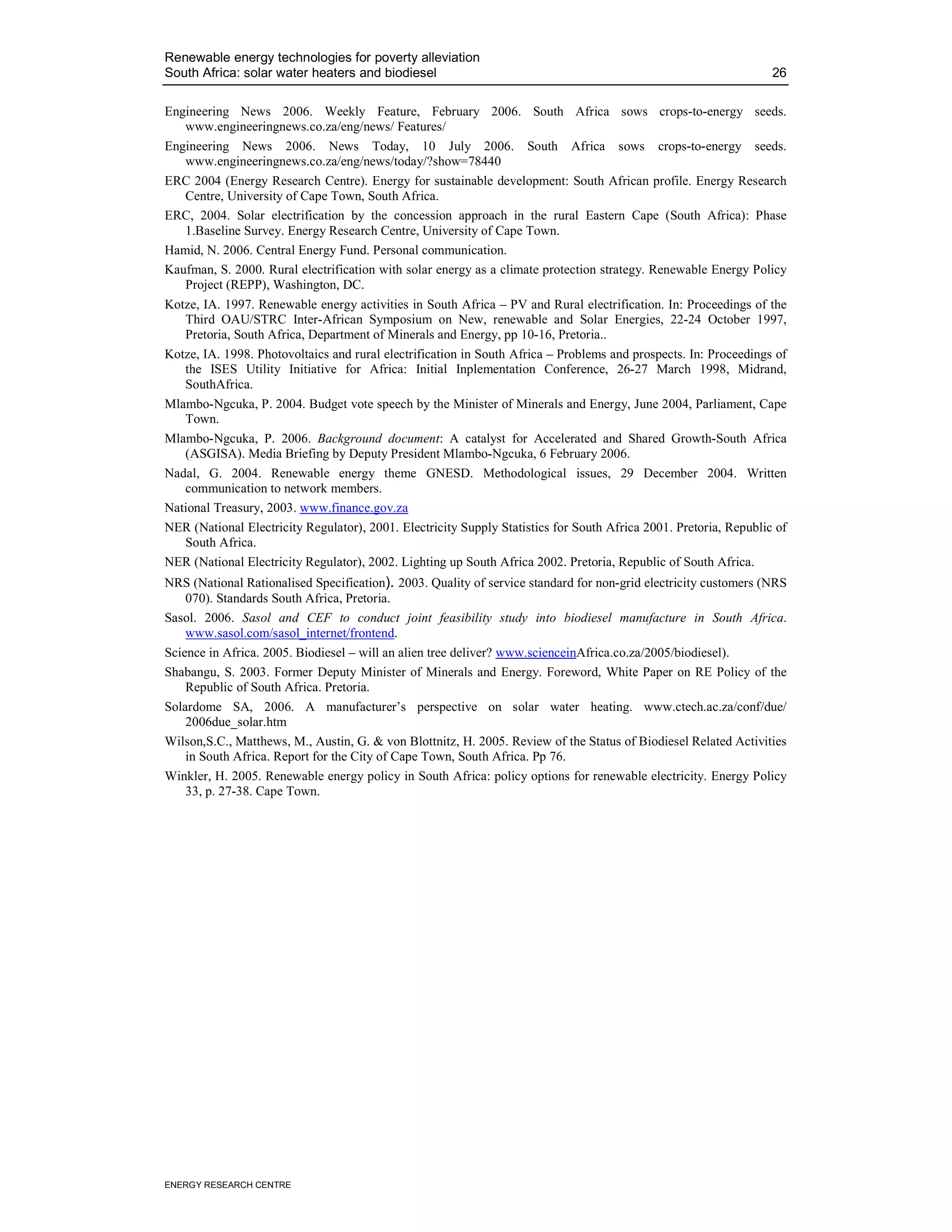 Renewable energy technologies for poverty alleviation
South Africa: solar water heaters and biodiesel                                                                    26

Engineering News 2006. Weekly Feature, February 2006. South Africa sows crops-to-energy seeds.
   www.engineeringnews.co.za/eng/news/ Features/
Engineering News 2006. News Today, 10 July 2006. South Africa sows crops-to-energy seeds.
   www.engineeringnews.co.za/eng/news/today/?show=78440
ERC 2004 (Energy Research Centre). Energy for sustainable development: South African profile. Energy Research
   Centre, University of Cape Town, South Africa.
ERC, 2004. Solar electrification by the concession approach in the rural Eastern Cape (South Africa): Phase
   1.Baseline Survey. Energy Research Centre, University of Cape Town.
Hamid, N. 2006. Central Energy Fund. Personal communication.
Kaufman, S. 2000. Rural electrification with solar energy as a climate protection strategy. Renewable Energy Policy
   Project (REPP), Washington, DC.
Kotze, IA. 1997. Renewable energy activities in South Africa – PV and Rural electrification. In: Proceedings of the
   Third OAU/STRC Inter-African Symposium on New, renewable and Solar Energies, 22-24 October 1997,
   Pretoria, South Africa, Department of Minerals and Energy, pp 10-16, Pretoria..
Kotze, IA. 1998. Photovoltaics and rural electrification in South Africa – Problems and prospects. In: Proceedings of
   the ISES Utility Initiative for Africa: Initial Inplementation Conference, 26-27 March 1998, Midrand,
   SouthAfrica.
Mlambo-Ngcuka, P. 2004. Budget vote speech by the Minister of Minerals and Energy, June 2004, Parliament, Cape
   Town.
Mlambo-Ngcuka, P. 2006. Background document: A catalyst for Accelerated and Shared Growth-South Africa
   (ASGISA). Media Briefing by Deputy President Mlambo-Ngcuka, 6 February 2006.
Nadal, G. 2004. Renewable energy theme GNESD. Methodological issues, 29 December 2004. Written
   communication to network members.
National Treasury, 2003. www.finance.gov.za
NER (National Electricity Regulator), 2001. Electricity Supply Statistics for South Africa 2001. Pretoria, Republic of
   South Africa.
NER (National Electricity Regulator), 2002. Lighting up South Africa 2002. Pretoria, Republic of South Africa.
NRS (National Rationalised Specification). 2003. Quality of service standard for non-grid electricity customers (NRS
    070). Standards South Africa, Pretoria.
Sasol. 2006. Sasol and CEF to conduct joint feasibility study into biodiesel manufacture in South Africa.
    www.sasol.com/sasol_internet/frontend.
Science in Africa. 2005. Biodiesel – will an alien tree deliver? www.scienceinAfrica.co.za/2005/biodiesel).
Shabangu, S. 2003. Former Deputy Minister of Minerals and Energy. Foreword, White Paper on RE Policy of the
    Republic of South Africa. Pretoria.
Solardome SA, 2006. A manufacturer’s perspective on solar water heating. www.ctech.ac.za/conf/due/
    2006due_solar.htm
Wilson,S.C., Matthews, M., Austin, G. & von Blottnitz, H. 2005. Review of the Status of Biodiesel Related Activities
    in South Africa. Report for the City of Cape Town, South Africa. Pp 76.
Winkler, H. 2005. Renewable energy policy in South Africa: policy options for renewable electricity. Energy Policy
    33, p. 27-38. Cape Town.




ENERGY RESEARCH CENTRE
 