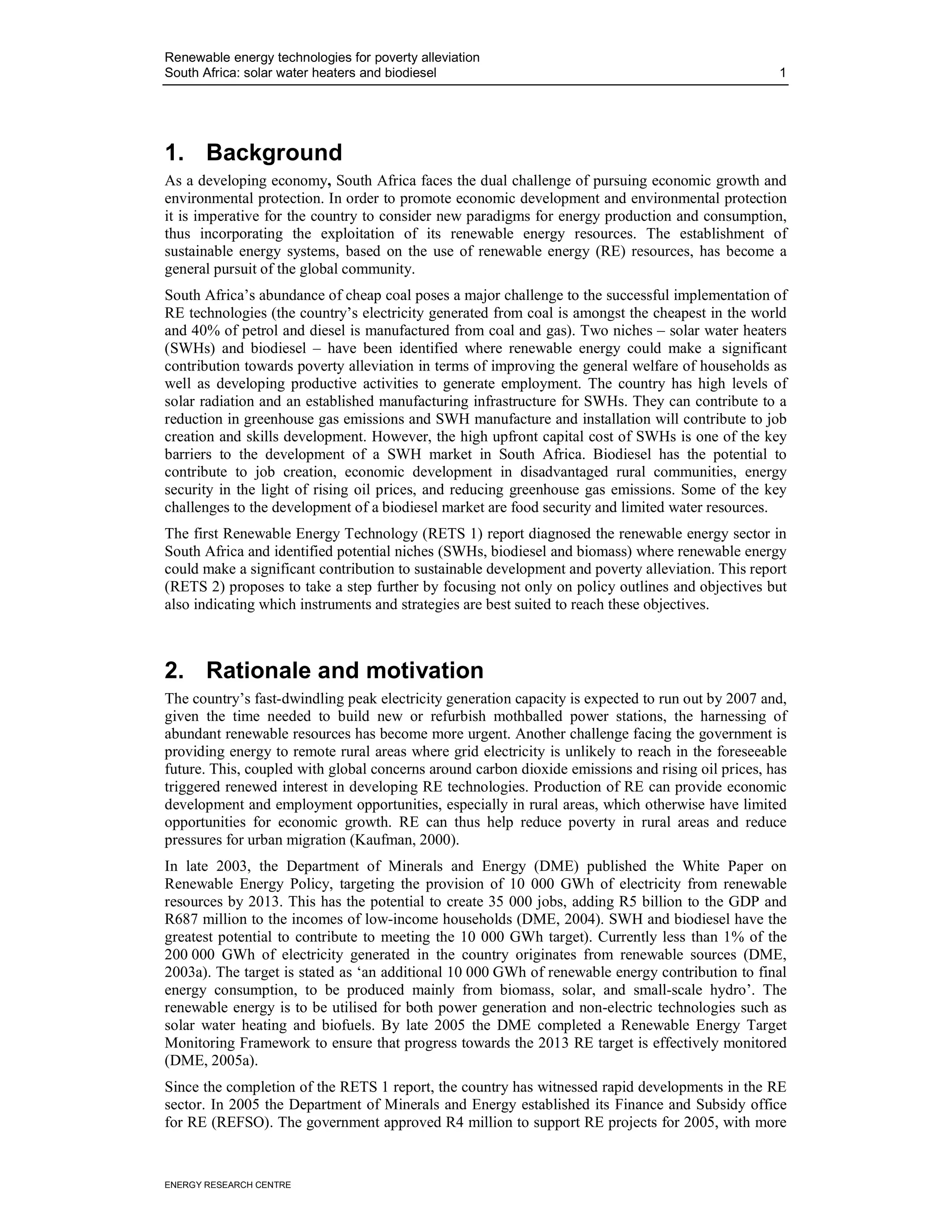 Renewable energy technologies for poverty alleviation
South Africa: solar water heaters and biodiesel                                                    1




1. Background
As a developing economy, South Africa faces the dual challenge of pursuing economic growth and
environmental protection. In order to promote economic development and environmental protection
it is imperative for the country to consider new paradigms for energy production and consumption,
thus incorporating the exploitation of its renewable energy resources. The establishment of
sustainable energy systems, based on the use of renewable energy (RE) resources, has become a
general pursuit of the global community.
South Africa’s abundance of cheap coal poses a major challenge to the successful implementation of
RE technologies (the country’s electricity generated from coal is amongst the cheapest in the world
and 40% of petrol and diesel is manufactured from coal and gas). Two niches – solar water heaters
(SWHs) and biodiesel – have been identified where renewable energy could make a significant
contribution towards poverty alleviation in terms of improving the general welfare of households as
well as developing productive activities to generate employment. The country has high levels of
solar radiation and an established manufacturing infrastructure for SWHs. They can contribute to a
reduction in greenhouse gas emissions and SWH manufacture and installation will contribute to job
creation and skills development. However, the high upfront capital cost of SWHs is one of the key
barriers to the development of a SWH market in South Africa. Biodiesel has the potential to
contribute to job creation, economic development in disadvantaged rural communities, energy
security in the light of rising oil prices, and reducing greenhouse gas emissions. Some of the key
challenges to the development of a biodiesel market are food security and limited water resources.
The first Renewable Energy Technology (RETS 1) report diagnosed the renewable energy sector in
South Africa and identified potential niches (SWHs, biodiesel and biomass) where renewable energy
could make a significant contribution to sustainable development and poverty alleviation. This report
(RETS 2) proposes to take a step further by focusing not only on policy outlines and objectives but
also indicating which instruments and strategies are best suited to reach these objectives.



2. Rationale and motivation
The country’s fast-dwindling peak electricity generation capacity is expected to run out by 2007 and,
given the time needed to build new or refurbish mothballed power stations, the harnessing of
abundant renewable resources has become more urgent. Another challenge facing the government is
providing energy to remote rural areas where grid electricity is unlikely to reach in the foreseeable
future. This, coupled with global concerns around carbon dioxide emissions and rising oil prices, has
triggered renewed interest in developing RE technologies. Production of RE can provide economic
development and employment opportunities, especially in rural areas, which otherwise have limited
opportunities for economic growth. RE can thus help reduce poverty in rural areas and reduce
pressures for urban migration (Kaufman, 2000).
In late 2003, the Department of Minerals and Energy (DME) published the White Paper on
Renewable Energy Policy, targeting the provision of 10 000 GWh of electricity from renewable
resources by 2013. This has the potential to create 35 000 jobs, adding R5 billion to the GDP and
R687 million to the incomes of low-income households (DME, 2004). SWH and biodiesel have the
greatest potential to contribute to meeting the 10 000 GWh target). Currently less than 1% of the
200 000 GWh of electricity generated in the country originates from renewable sources (DME,
2003a). The target is stated as ‘an additional 10 000 GWh of renewable energy contribution to final
energy consumption, to be produced mainly from biomass, solar, and small-scale hydro’. The
renewable energy is to be utilised for both power generation and non-electric technologies such as
solar water heating and biofuels. By late 2005 the DME completed a Renewable Energy Target
Monitoring Framework to ensure that progress towards the 2013 RE target is effectively monitored
(DME, 2005a).
Since the completion of the RETS 1 report, the country has witnessed rapid developments in the RE
sector. In 2005 the Department of Minerals and Energy established its Finance and Subsidy office
for RE (REFSO). The government approved R4 million to support RE projects for 2005, with more


ENERGY RESEARCH CENTRE
 