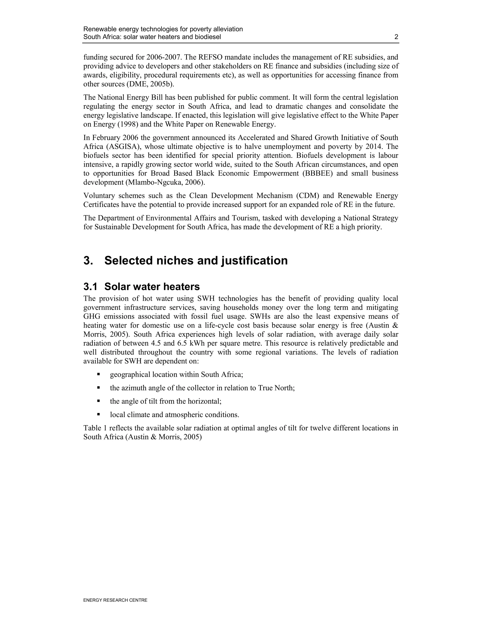 Renewable energy technologies for poverty alleviation
South Africa: solar water heaters and biodiesel                                                         2


funding secured for 2006-2007. The REFSO mandate includes the management of RE subsidies, and
providing advice to developers and other stakeholders on RE finance and subsidies (including size of
awards, eligibility, procedural requirements etc), as well as opportunities for accessing finance from
other sources (DME, 2005b).
The National Energy Bill has been published for public comment. It will form the central legislation
regulating the energy sector in South Africa, and lead to dramatic changes and consolidate the
energy legislative landscape. If enacted, this legislation will give legislative effect to the White Paper
on Energy (1998) and the White Paper on Renewable Energy.
In February 2006 the government announced its Accelerated and Shared Growth Initiative of South
Africa (ASGISA), whose ultimate objective is to halve unemployment and poverty by 2014. The
biofuels sector has been identified for special priority attention. Biofuels development is labour
intensive, a rapidly growing sector world wide, suited to the South African circumstances, and open
to opportunities for Broad Based Black Economic Empowerment (BBBEE) and small business
development (Mlambo-Ngcuka, 2006).
Voluntary schemes such as the Clean Development Mechanism (CDM) and Renewable Energy
Certificates have the potential to provide increased support for an expanded role of RE in the future.
The Department of Environmental Affairs and Tourism, tasked with developing a National Strategy
for Sustainable Development for South Africa, has made the development of RE a high priority.



3. Selected niches and justification

3.1 Solar water heaters
The provision of hot water using SWH technologies has the benefit of providing quality local
government infrastructure services, saving households money over the long term and mitigating
GHG emissions associated with fossil fuel usage. SWHs are also the least expensive means of
heating water for domestic use on a life-cycle cost basis because solar energy is free (Austin &
Morris, 2005). South Africa experiences high levels of solar radiation, with average daily solar
radiation of between 4.5 and 6.5 kWh per square metre. This resource is relatively predictable and
well distributed throughout the country with some regional variations. The levels of radiation
available for SWH are dependent on:
         geographical location within South Africa;
         the azimuth angle of the collector in relation to True North;
         the angle of tilt from the horizontal;
         local climate and atmospheric conditions.
Table 1 reflects the available solar radiation at optimal angles of tilt for twelve different locations in
South Africa (Austin & Morris, 2005)




ENERGY RESEARCH CENTRE
 