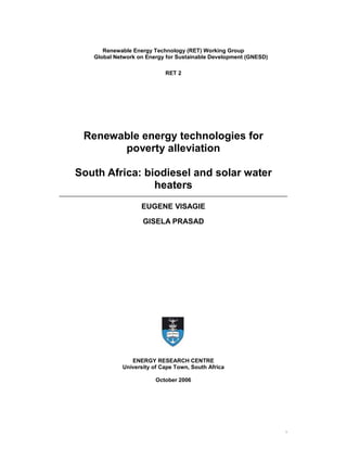 Renewable Energy Technology (RET) Working Group
   Global Network on Energy for Sustainable Development (GNESD)

                           RET 2




 Renewable energy technologies for
       poverty alleviation

South Africa: biodiesel and solar water
                heaters
                   EUGENE VISAGIE

                   GISELA PRASAD




               ENERGY RESEARCH CENTRE
            University of Cape Town, South Africa

                        October 2006




                                                                  i
 