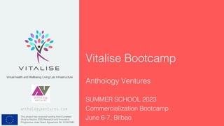 This project has received funding from European
Union’s Horizon 2020 Research and Innovation
Programme under Grant Agreement No 101007990.
Virtual health and Wellbeing Living Lab Infrastructure
Vitalise Bootcamp
anthologyventures.com
Anthology Ventures
SUMMER SCHOOL 2023
Commercialization Bootcamp
June 6-7, Bilbao
 