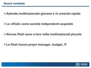 3
Nuovo contesto
➢Azienda multinazionale giovane e in crescita rapida
➢Le «filiali» sono società indipendenti acquisite
➢Alcune filiali sono a loro volta multinazionali piccole
➢Le filiali hanno propri manager, budget, IT
 