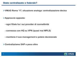 4
Stato centralizzato o federale?
➢VMUG Roma ’17, situazione analoga: centralizzazione decisa
➢Approccio opposto:
- ogni filiale ha i sui provider di connettività
- connessa con HQ su VPN (quasi mai MPLS)
- mantiene il suo management e potere decisionale
➢Centralizziamo SAP e poco altro
 