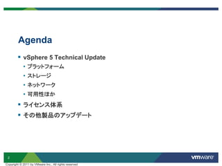2
Agenda
Copyright © 2011 by VMware Inc., All rights reserved
 vSphere 5 Technical Update
• プラットフォーム
• ストレージ
• ネットワーク
• 可用性ほか
 ライセンス体系
 その他製品のアップデート
 