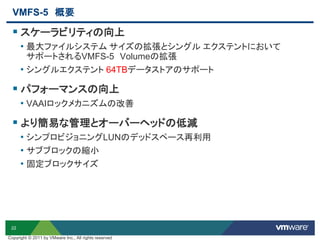 22
VMFS-5 概要
 スケーラビリティの向上
• 最大ファイルシステム サイズの拡張とシングル エクステントにおいて
サポートされるVMFS-5 Volumeの拡張
• シングルエクステント 64TBデータストアのサポート
 パフォーマンスの向上
• VAAIロックメカニズムの改善
 より簡易な管理とオーバーヘッドの低減
• シンプロビジョニングLUNのデッドスペース再利用
• サブブロックの縮小
• 固定ブロックサイズ
Copyright © 2011 by VMware Inc., All rights reserved
 