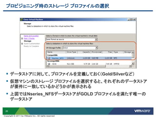 26
プロビジョニング時のストレージ プロファイルの選択
 データストアに対して、プロファイルを定義しておく（Gold/Silverなど）
 仮想マシンのストレージ プロファイルを選択すると、それぞれのデータストア
が要件に一致しているかどうかが表示される
 上図ではNseries_NFSデータストアがGOLD プロファイルを満たす唯一の
データストア
Nseries_NFS
Copyright © 2011 by VMware Inc., All rights reserved
 