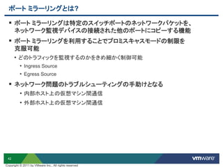 42
ポート ミラーリングとは?
 ポート ミラーリングは特定のスイッチポートのネットワークパケットを、
ネットワーク監視デバイスの接続された他のポートにコピーする機能
 ポート ミラーリングを利用することでプロミスキャスモードの制限を
克服可能
• どのトラフィックを監視するのかをきめ細かく制御可能
• Ingress Source
• Egress Source
 ネットワーク問題のトラブルシューティングの手助けとなる
• 内部ホスト上の仮想マシン間通信
• 外部ホスト上の仮想マシン間通信
Copyright © 2011 by VMware Inc., All rights reserved
 