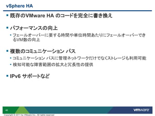46
vSphere HA
 既存のVMware HA のコードを完全に書き換え
 パフォーマンスの向上
• フェールオーバーに要する時間や単位時間あたりにフェールオーバーでき
るVM数の向上
 複数のコミュニケーション パス
• コミュニケーション パスに管理ネットワークだけでなくストレージも利用可能
• 検知可能な障害範囲の拡大と冗長性の提供
 IPv6 サポートなど
Copyright © 2011 by VMware Inc., All rights reserved
 