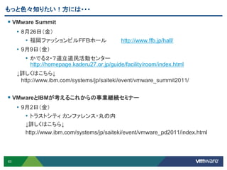 63
 VMware Summit
• 8月26日（金）
• 福岡ファッションビルＦＦＢホール http://www.ffb.jp/hall/
• 9月9日（金）
• かでる２・７道立道民活動センター
http://homepage.kaderu27.or.jp/guide/facility/room/index.html
↓詳しくはこちら↓
http://www.ibm.com/systems/jp/saiteki/event/vmware_summit2011/
 VMwareとIBMが考えるこれからの事業継続セミナー
• 9月2日（金）
• トラストシティ カンファレンス・丸の内
↓詳しくはこちら↓
http://www.ibm.com/systems/jp/saiteki/event/vmware_pd2011/index.html
もっと色々知りたい！方には・・・
 