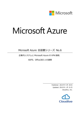 Microsoft Azure 自習書シリーズ No.6
企業内システムと Microsoft Azure の VPN 接続、
ADFS、Office365 との連携
Published: 2014 年 5 月 30 日
Updated: 2015 年 1 月 31 日
Cloudlive, Inc.
 