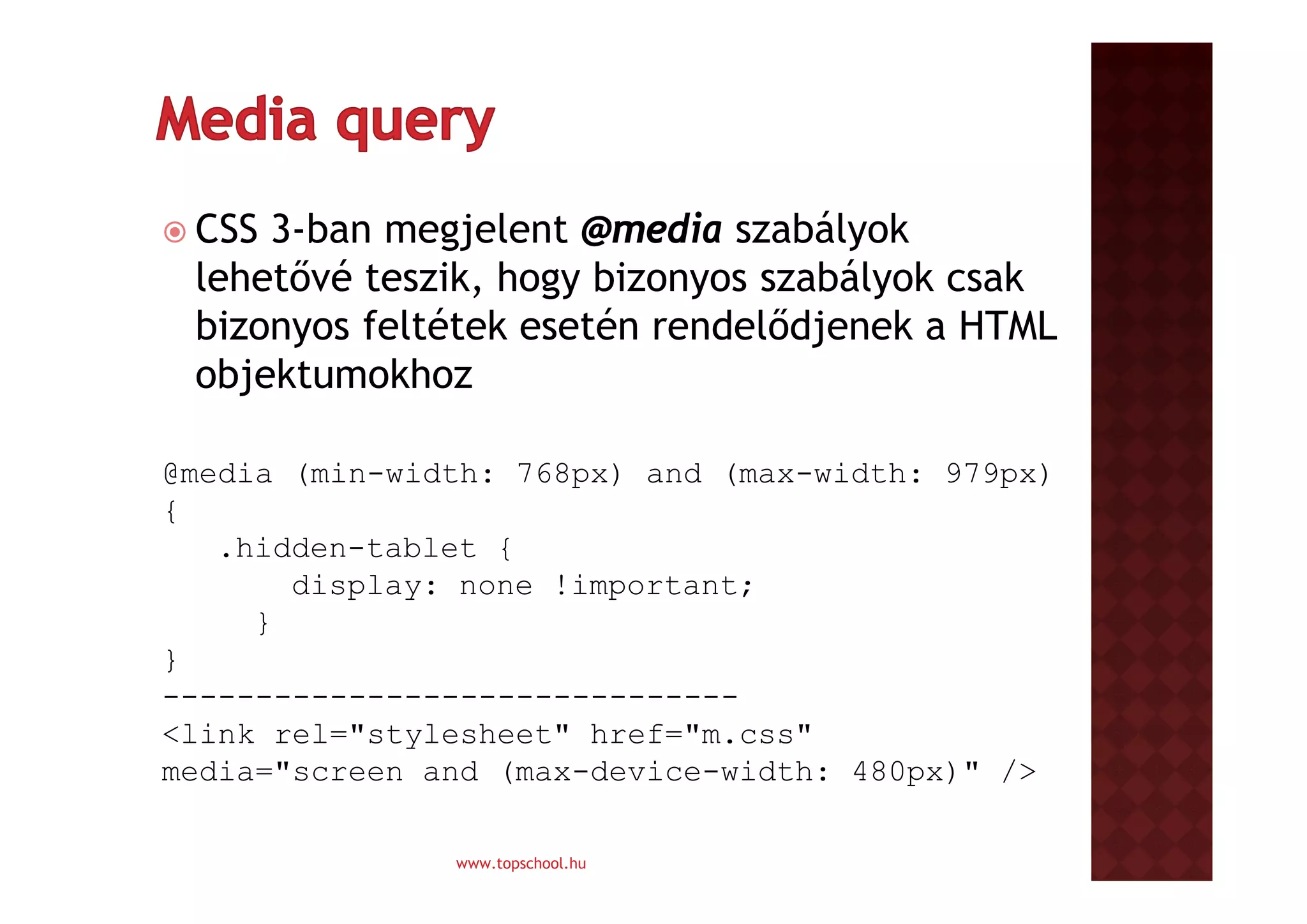  CSS

3-ban megjelent @media szabályok
lehetővé teszik, hogy bizonyos szabályok csak
bizonyos feltétek esetén rendelődjenek a HTML
objektumokhoz

@media (min-width: 768px) and (max-width: 979px)
{
.hidden-tablet {
display: none !important;
}
}
------------------------------<link rel="stylesheet" href="m.css"
media="screen and (max-device-width: 480px)" />
www.topschool.hu

 