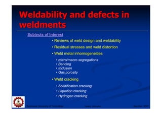Weldability and defects in
weldments
 Subjects of Interest
                        • Reviews of weld design and weldability
                        • Residual stresses and weld distortion
                        • Weld metal inhomogeneities
                            • micro/macro segregations
                            • Banding
                            • Inclusion
                            • Gas porosity

                        • Weld cracking
                            • Solidification cracking
                            • Liquation cracking
                            • Hydrogen cracking

 Suranaree University of Technology             Tapany Udomphol    Sep-Dec 2007
 