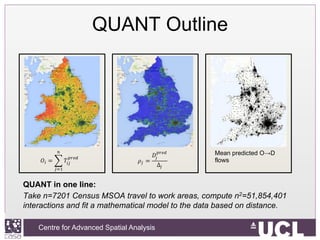 Centre for Advanced Spatial Analysis, University College LondonCentre for Advanced Spatial Analysis
QUANT Outline
QUANT in one line:
Take n=7201 Census MSOA travel to work areas, compute n2=51,854,401
interactions and fit a mathematical model to the data based on distance.
Mean predicted O→D
flows
 