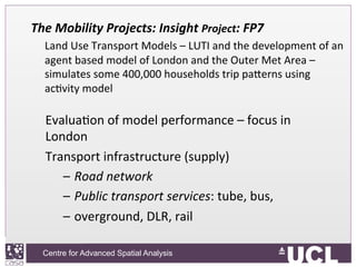 Centre for Advanced Spatial Analysis, University College LondonCentre for Advanced Spatial Analysis
The	
  Mobility	
  Projects:	
  Insight	
  Project:	
  FP7	
  
	
  Land	
  Use	
  Transport	
  Models	
  –	
  LUTI	
  and	
  the	
  development	
  of	
  an	
  
agent	
  based	
  model	
  of	
  London	
  and	
  the	
  Outer	
  Met	
  Area	
  –	
  
simulates	
  some	
  400,000	
  households	
  trip	
  paVerns	
  using	
  
acIvity	
  model	
  
EvaluaIon	
  of	
  model	
  performance	
  –	
  focus	
  in	
  
London	
  
Transport	
  infrastructure	
  (supply)	
  
–  Road	
  network	
  
–  Public	
  transport	
  services:	
  tube,	
  bus,	
  	
  
–  overground,	
  DLR,	
  rail	
  
 