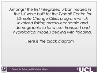 Centre for Advanced Spatial Analysis, University College LondonCentre for Advanced Spatial Analysis
Amongst the first integrated urban models in
the UK were built for the Tyndall Centre for
Climate Change Cities program which
involved linking macro-economic and
demographic to land use, transport and
hydrological models dealing with flooding.
Here is the block diagram
 