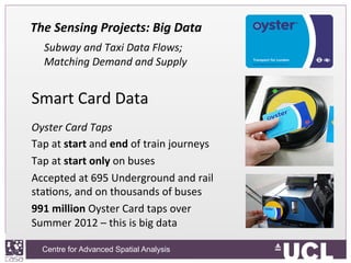 Centre for Advanced Spatial Analysis, University College LondonCentre for Advanced Spatial Analysis
The	
  Sensing	
  Projects:	
  Big	
  Data	
  
	
  Subway	
  and	
  Taxi	
  Data	
  Flows;	
  
Matching	
  Demand	
  and	
  Supply	
  
Smart	
  Card	
  Data	
  
	
  
Oyster	
  Card	
  Taps	
  
Tap	
  at	
  start	
  and	
  end	
  of	
  train	
  journeys	
  
Tap	
  at	
  start	
  only	
  on	
  buses	
  
Accepted	
  at	
  695	
  Underground	
  and	
  rail	
  
staIons,	
  and	
  on	
  thousands	
  of	
  buses	
  
991	
  million	
  Oyster	
  Card	
  taps	
  over	
  
Summer	
  2012	
  –	
  this	
  is	
  big	
  data	
  
 