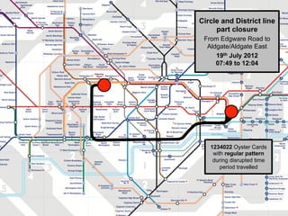 Centre for Advanced Spatial Analysis, University College LondonCentre for Advanced Spatial Analysis
Circle and District line
part closure
From Edgware Road to
Aldgate/Aldgate East
19th July 2012
07:49 to 12:04
1234022 Oyster Cards
with regular pattern
during disrupted time
period travelled
 