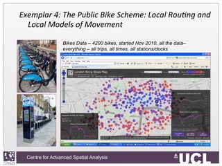 Centre for Advanced Spatial Analysis, University College LondonCentre for Advanced Spatial Analysis
Exemplar	
  4:	
  The	
  Public	
  Bike	
  Scheme:	
  Local	
  Rou9ng	
  and	
  
Local	
  Models	
  of	
  Movement
	
  
	
  	
   Bikes Data – 4200 bikes, started Nov 2010, all the data–
everything – all trips, all times, all stations/docks
 