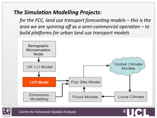 Centre for Advanced Spatial Analysis, University College LondonCentre for Advanced Spatial Analysis
The	
  Simula+on	
  Modelling	
  Projects:	
  	
  
	
  for	
  the	
  FCC,	
  land	
  use	
  transport	
  forecas9ng	
  models	
  –	
  this	
  is	
  the	
  
area	
  we	
  are	
  spinning	
  oﬀ	
  as	
  a	
  semi-­‐commercial	
  opera9on	
  –	
  to	
  
build	
  plaQorms	
  for	
  urban	
  land	
  use	
  transport	
  models	
  
Demographic
Microsimulation
Model
LUTI Model
 