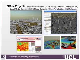 Centre for Advanced Spatial Analysis, University College LondonCentre for Advanced Spatial Analysis
Other	
  Projects:	
  Several	
  Small	
  Projects	
  on	
  Visualising	
  3D	
  CiIes,	
  City	
  Engine,	
  VR,	
  
Social	
  Media	
  Data	
  etc.	
  EPSRC	
  Global	
  Dynamics,	
  Urban	
  Flow	
  Engine,	
  ESRC	
  Talisman,	
  	
  
 