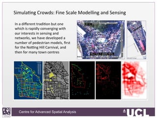 Centre for Advanced Spatial Analysis, University College LondonCentre for Advanced Spatial Analysis
SimulaIng	
  Crowds:	
  Fine	
  Scale	
  Modelling	
  and	
  Sensing	
  	
  
	
  In	
  a	
  diﬀerent	
  tradiIon	
  but	
  one	
  
which	
  is	
  rapidly	
  converging	
  with	
  
our	
  interests	
  in	
  sensing	
  and	
  
networks,	
  we	
  have	
  developed	
  a	
  
number	
  of	
  pedestrian	
  models,	
  ﬁrst	
  
for	
  the	
  Nofng	
  Hill	
  Carnival,	
  and	
  
then	
  for	
  many	
  town	
  centres	
  
 