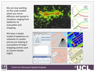 Centre for Advanced Spatial Analysis, University College LondonCentre for Advanced Spatial Analysis
We	
  are	
  now	
  working	
  
on	
  ﬁne	
  scale	
  models	
  
which	
  are	
  mirror	
  
diﬀusion	
  and	
  spread	
  in	
  
situaIons	
  ranging	
  from	
  
epidemics	
  to	
  
evacuaIon	
  and	
  
shopping.	
  
	
  
We	
  have	
  a	
  simple	
  
model	
  of	
  epidemics	
  on	
  
networks	
  in	
  London	
  
and	
  we	
  are	
  looking	
  at	
  
evacuaIons	
  of	
  major	
  
shopping	
  centres	
  such	
  
as	
  Covent	
  Garden	
  
(right)	
  
 