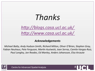 Centre for Advanced Spatial Analysis, University College LondonCentre for Advanced Spatial Analysis
Thanks	
  	
  
h#p://blogs.casa.ucl.ac.uk/	
  	
  
h#p://www.casa.ucl.ac.uk/	
  	
  
	
  
Acknowledgements	
  
	
  
Michael	
  Ba#y,	
  Andy	
  Hudson-­‐Smith,	
  Richard	
  Milton,	
  Oliver	
  O’Brien,	
  Stephen	
  Gray,	
  
Fabian	
  Neuhaus,	
  Pete	
  Ferguson,	
  Mar9n	
  Austwick,	
  Joan	
  Serras,	
  Camilo-­‐Vargas-­‐Ruiz,	
  
Paul	
  Longley,	
  Jon	
  Reades,	
  Ed	
  Manley,	
  Anders	
  Johansson,	
  Elsa	
  Arcaute	
  
 